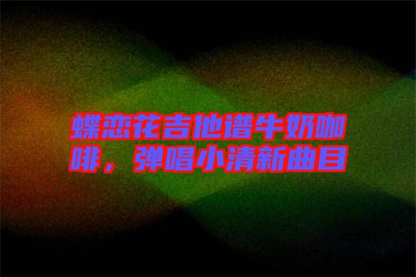 蝶戀花吉他譜牛奶咖啡，彈唱小清新曲目