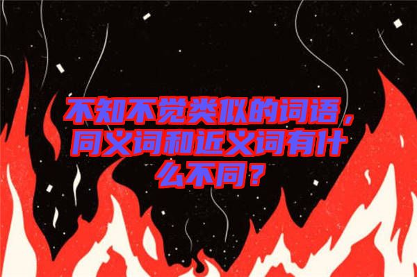不知不覺類似的詞語，同義詞和近義詞有什么不同？