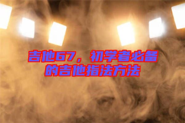 吉他67，初學(xué)者必備的吉他指法方法