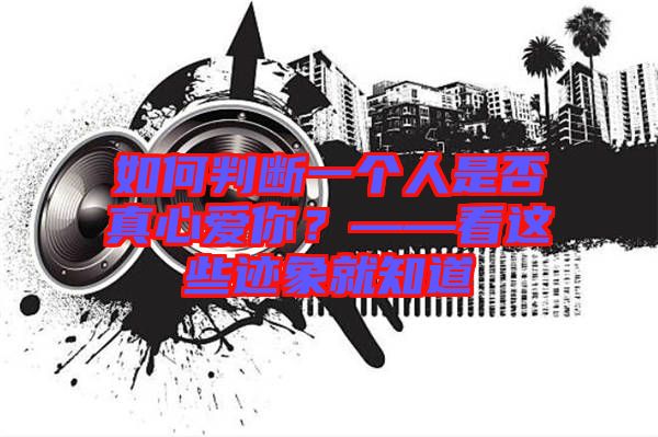 如何判斷一個(gè)人是否真心愛你？——看這些跡象就知道