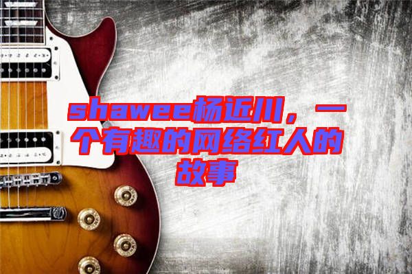 shawee楊近川，一個有趣的網(wǎng)絡(luò)紅人的故事