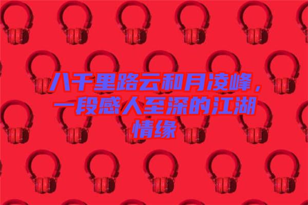 八千里路云和月凌峰，一段感人至深的江湖情緣