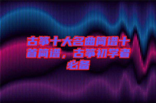 古箏十大名曲簡譜十首簡譜，古箏初學(xué)者必備