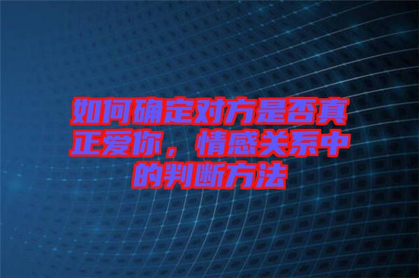 如何確定對方是否真正愛你，情感關(guān)系中的判斷方法