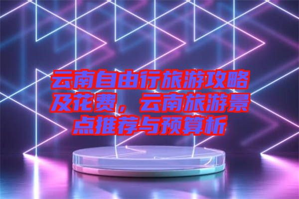 云南自由行旅游攻略及花費(fèi)，云南旅游景點(diǎn)推薦與預(yù)算析