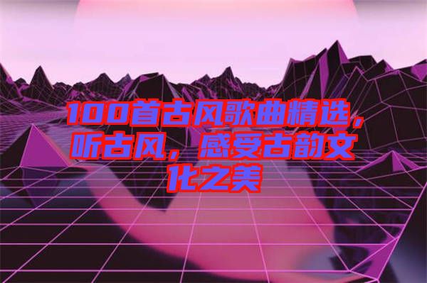 100首古風(fēng)歌曲精選，聽古風(fēng)，感受古韻文化之美