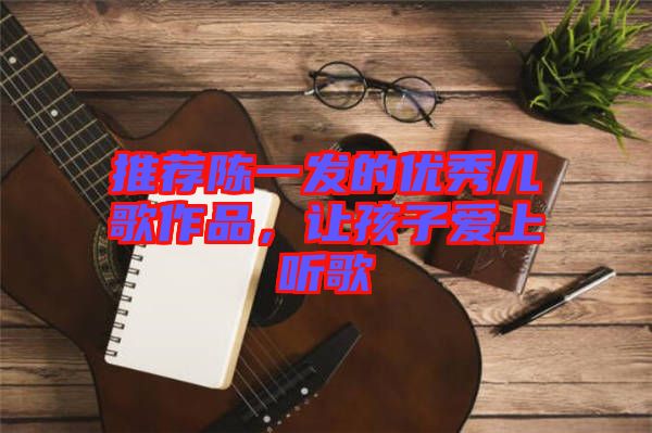 推薦陳一發(fā)的優(yōu)秀兒歌作品，讓孩子愛上聽歌