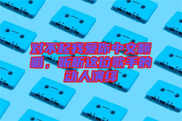 對(duì)不起我愛(ài)你中文翻唱，聽(tīng)聽(tīng)這位歌手的動(dòng)人演繹