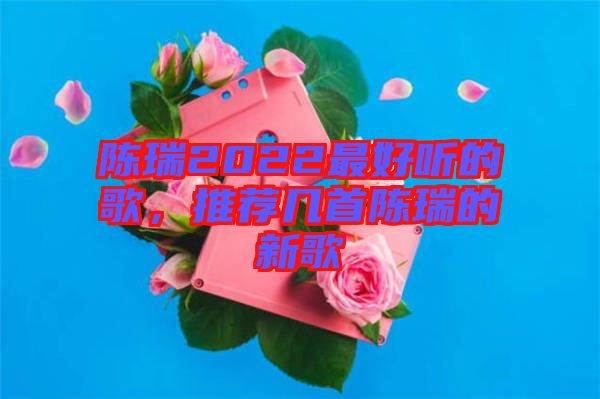 陳瑞2022最好聽的歌，推薦幾首陳瑞的新歌