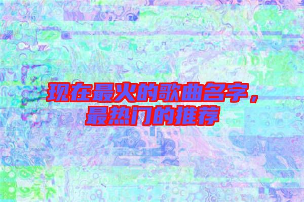 現(xiàn)在最火的歌曲名字，最熱門的推薦