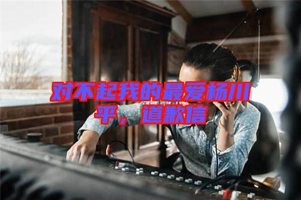 對不起我的最愛楊川平，道歉信