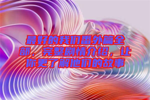 最好的我們番外篇全部，完整劇情介紹，讓你更了解他們的故事