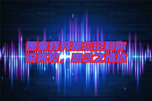 原來我只是忘記和你說再見，思念之情達