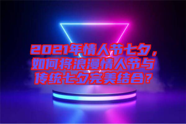 2021年情人節(jié)七夕，如何將浪漫情人節(jié)與傳統(tǒng)七夕完美結(jié)合？