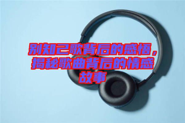 別知己歌背后的感悟，揭秘歌曲背后的情感故事