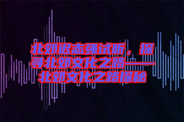 北郊遲志強(qiáng)試聽，探尋北郊文化之路——北郊文化之路探秘