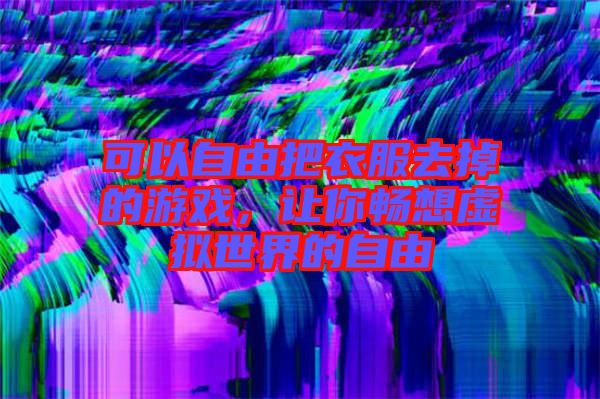 可以自由把衣服去掉的游戲，讓你暢想虛擬世界的自由
