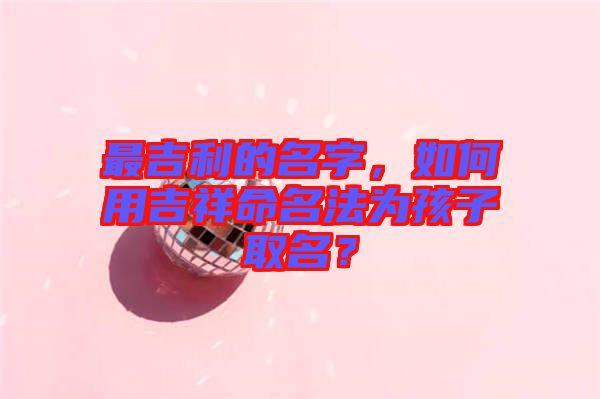 最吉利的名字，如何用吉祥命名法為孩子取名？