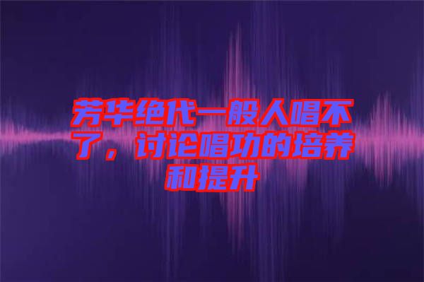 芳華絕代一般人唱不了，討論唱功的培養(yǎng)和提升