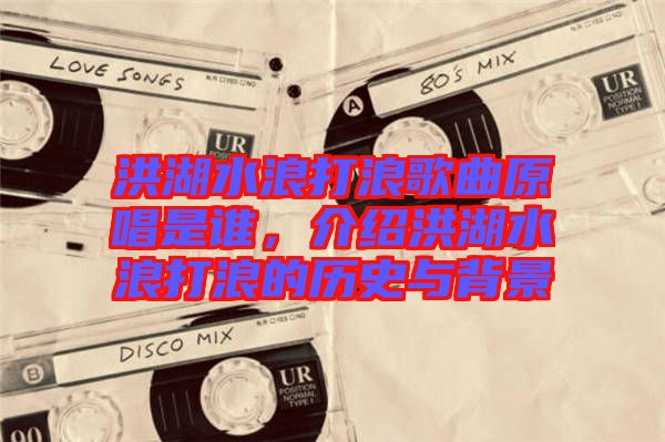 洪湖水浪打浪歌曲原唱是誰(shuí)，介紹洪湖水浪打浪的歷史與背景