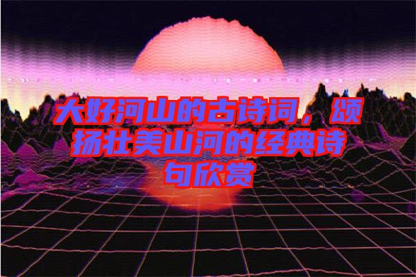 大好河山的古詩詞，頌揚壯美山河的經典詩句欣賞
