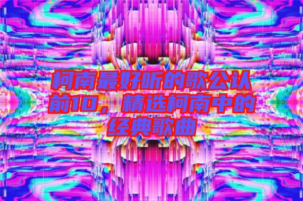 柯南最好聽的歌公認(rèn)前10，精選柯南中的經(jīng)典歌曲