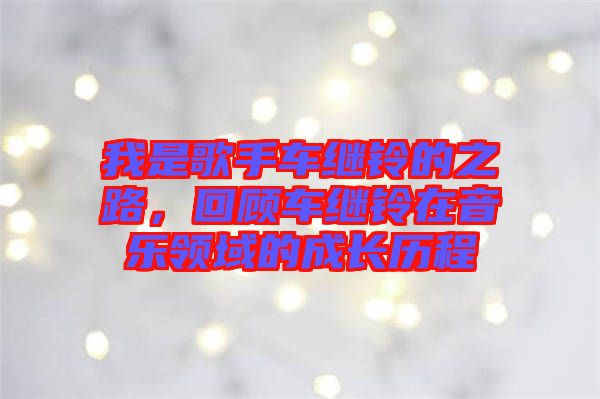 我是歌手車?yán)^鈴的之路，回顧車?yán)^鈴在音樂(lè)領(lǐng)域的成長(zhǎng)歷程