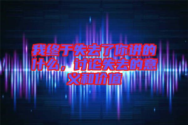 我終于失去了你講的什么，討論失去的意義和價值