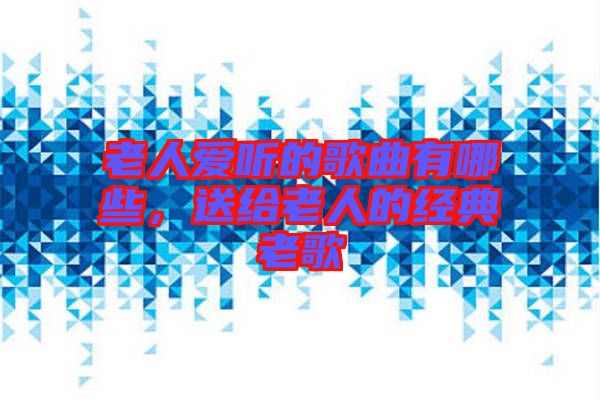 老人愛聽的歌曲有哪些，送給老人的經(jīng)典老歌