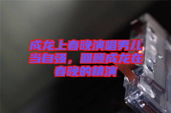 成龍上春晚演唱男兒當(dāng)自強(qiáng)，回顧成龍?jiān)诖和淼木? width=