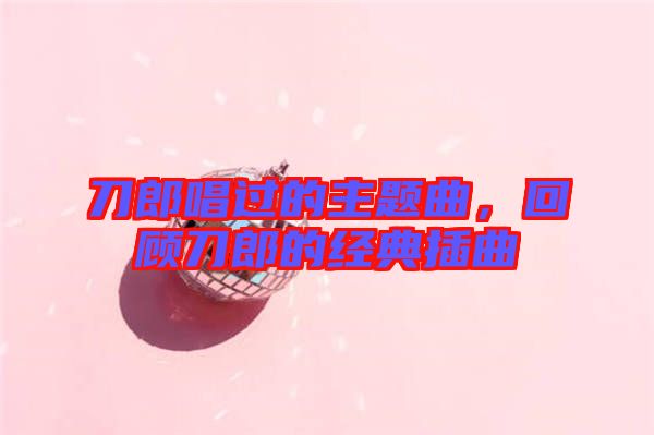 刀郎唱過的主題曲，回顧刀郎的經(jīng)典插曲