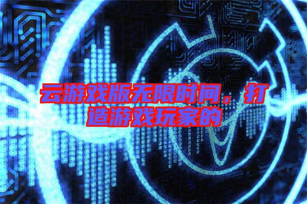 云游戲版無(wú)限時(shí)間，打造游戲玩家的