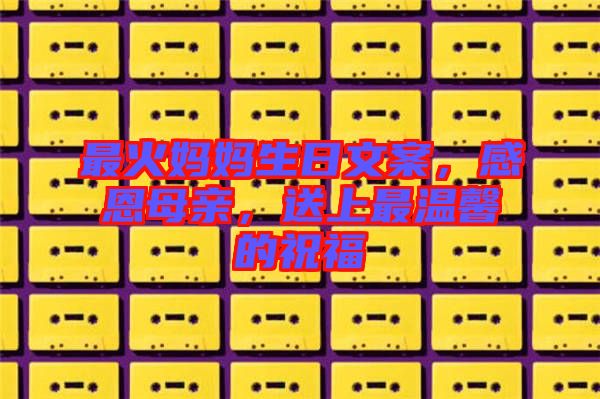 最火媽媽生日文案，感恩母親，送上最溫馨的祝福