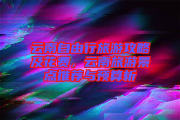 云南自由行旅游攻略及花費，云南旅游景點推薦與預(yù)算析