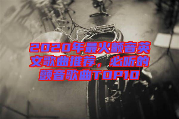 2020年最火顫音英文歌曲推薦，必聽的顫音歌曲TOP10