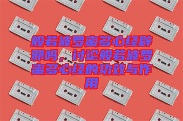般若波羅蜜多心經辟邪嗎，討論般若波羅蜜多心經的功效與作用