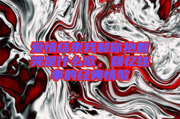 愛情結(jié)束我和你抱著哭是什么歌，回憶往事的經(jīng)典情歌
