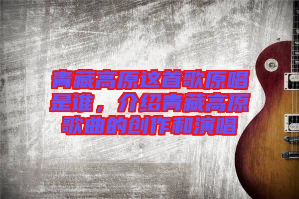 青藏高原這首歌原唱是誰，介紹青藏高原歌曲的創(chuàng)作和演唱