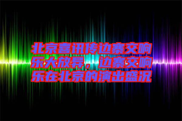 北京喜訊傳邊寨交響樂大放異，邊寨交響樂在北京的演出盛況