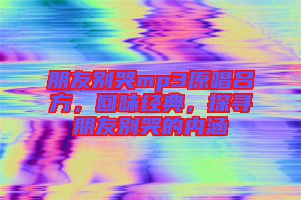 朋友別哭mp3原唱呂方，回味經(jīng)典，探尋朋友別哭的內(nèi)涵