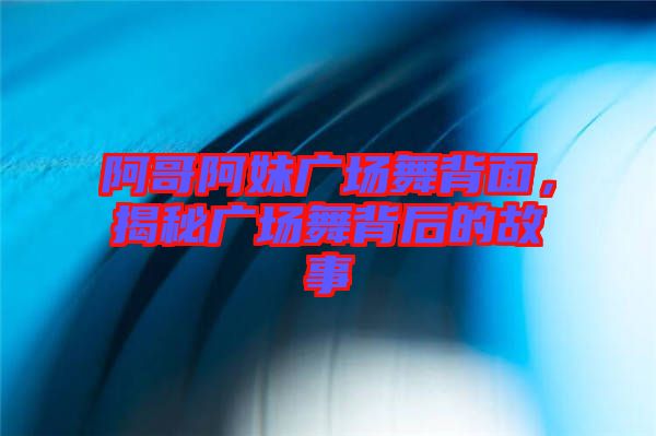 阿哥阿妹廣場舞背面，揭秘廣場舞背后的故事