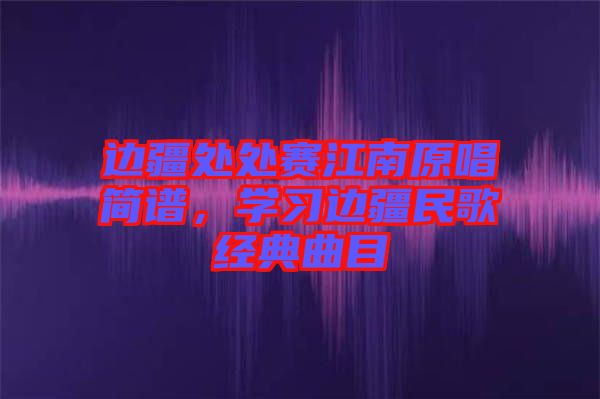 邊疆處處賽江南原唱簡譜，學(xué)習(xí)邊疆民歌經(jīng)典曲目