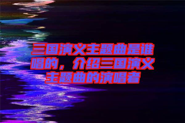三國(guó)演義主題曲是誰(shuí)唱的，介紹三國(guó)演義主題曲的演唱者