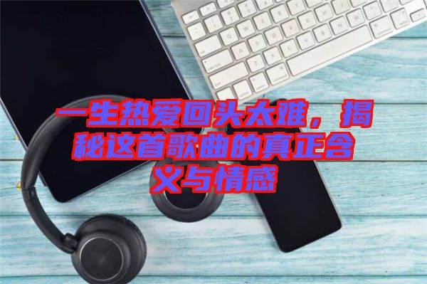 一生熱愛(ài)回頭太難，揭秘這首歌曲的真正含義與情感