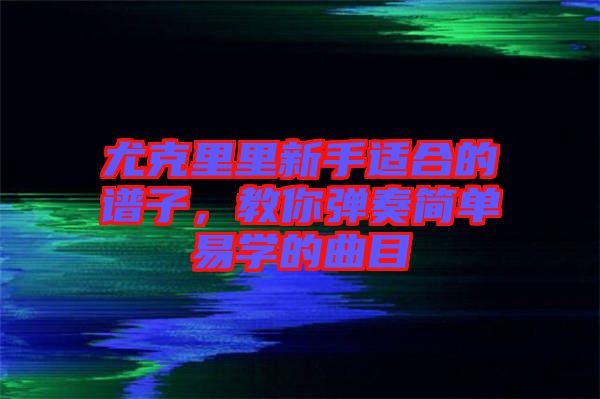 尤克里里新手適合的譜子，教你彈奏簡(jiǎn)單易學(xué)的曲目