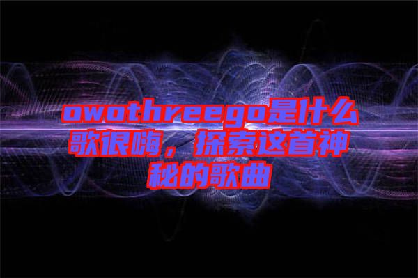 owothreego是什么歌很嗨，探索這首神秘的歌曲