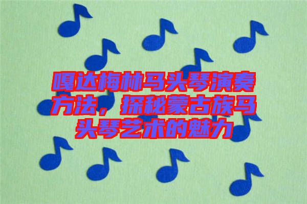 嘎達梅林馬頭琴演奏方法，探秘蒙古族馬頭琴藝術(shù)的魅力