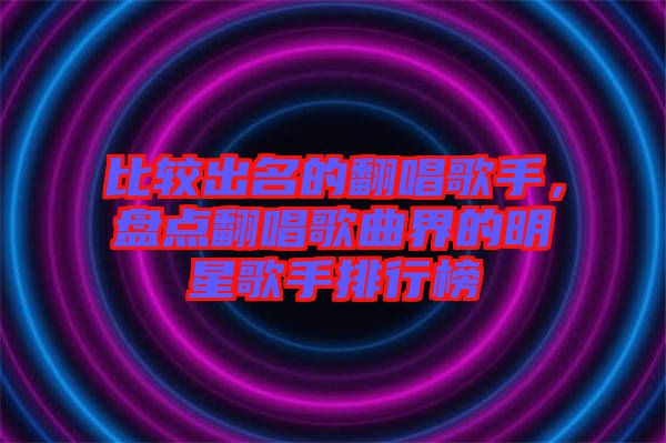 比較出名的翻唱歌手，盤點翻唱歌曲界的明星歌手排行榜