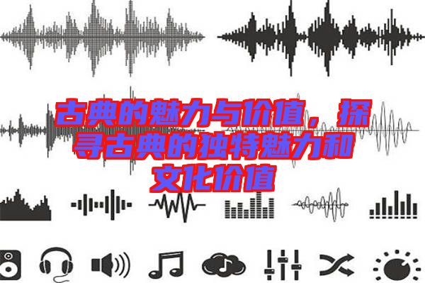 古典的魅力與價(jià)值，探尋古典的獨(dú)特魅力和文化價(jià)值