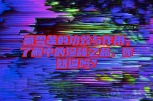 藏雪蓮的功效與作用，了解中的珍稀之品，你知道嗎？